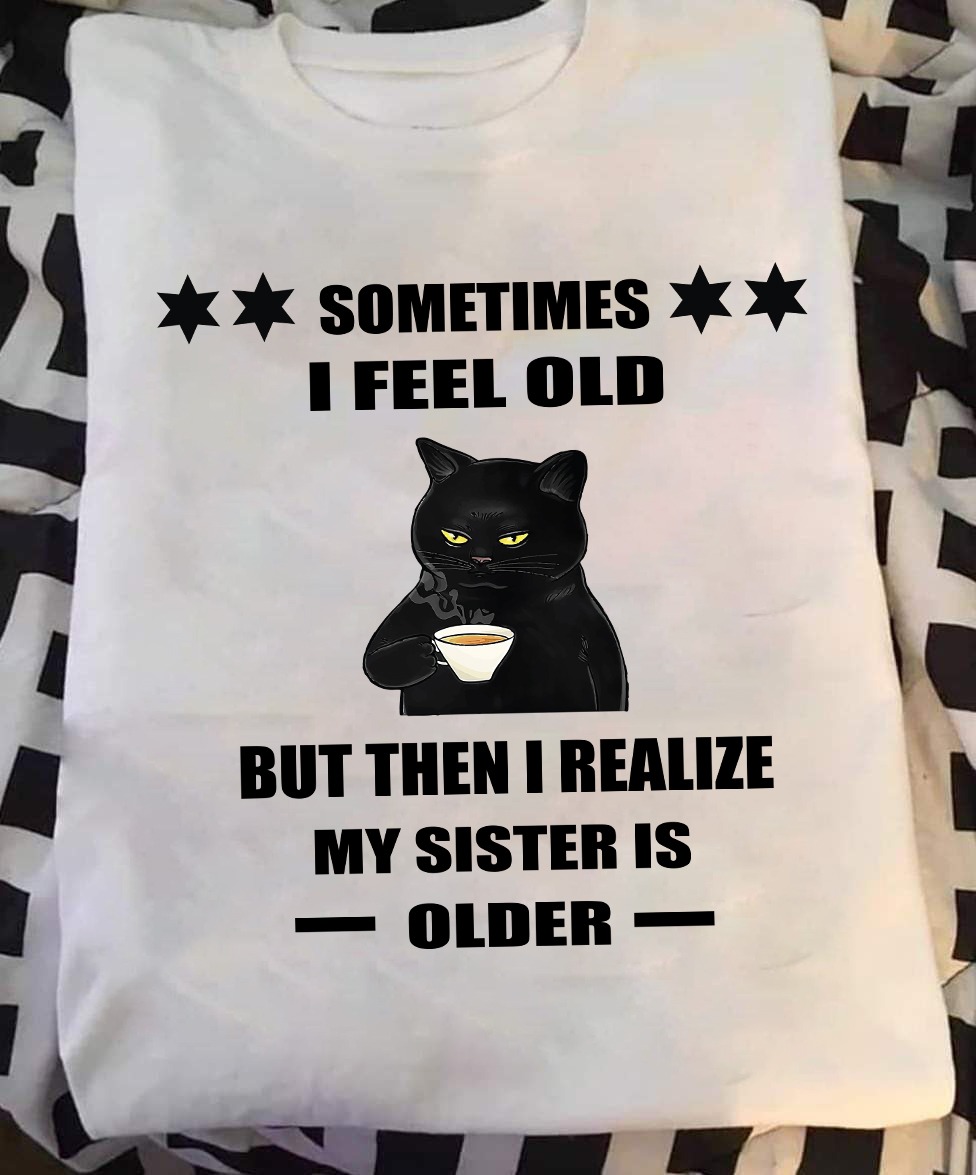 Black Cat Sometimes I Feel Old But Then I Realized My Sister Is Older Shirt Funny Sayings Black Cat Sometimes I Feel Old But Then I Realized My Sister Is Older Shirt Funny Sayings